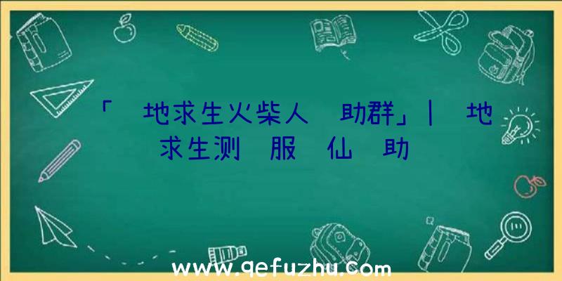 「绝地求生火柴人辅助群」|绝地求生测试服诛仙辅助